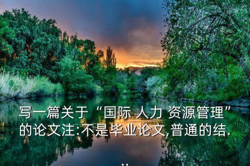 寫一篇關(guān)于“國(guó)際 人力 資源管理”的論文注:不是畢業(yè)論文,普通的結(jié)...
