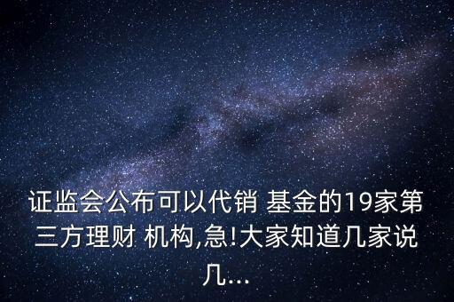證監(jiān)會(huì)公布可以代銷 基金的19家第三方理財(cái) 機(jī)構(gòu),急!大家知道幾家說(shuō)幾...