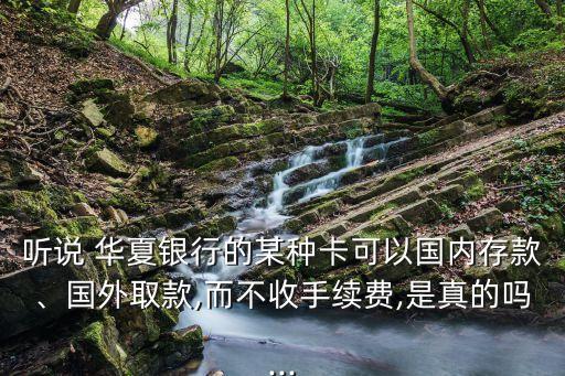 聽說 華夏銀行的某種卡可以國(guó)內(nèi)存款、國(guó)外取款,而不收手續(xù)費(fèi),是真的嗎...