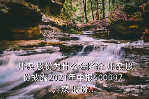  開(kāi)灤 股份為什么會(huì)降價(jià) 開(kāi)灤 股份披露2021年中報(bào)600997 開(kāi)灤 股份...