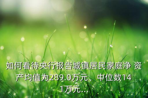 如何看待央行報告城鎮(zhèn)居民家庭凈 資產(chǎn)均值為289.0萬元、中位數(shù)141萬元...