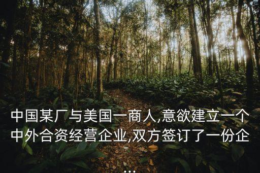 中國某廠與美國一商人,意欲建立一個(gè)中外合資經(jīng)營企業(yè),雙方簽訂了一份企...