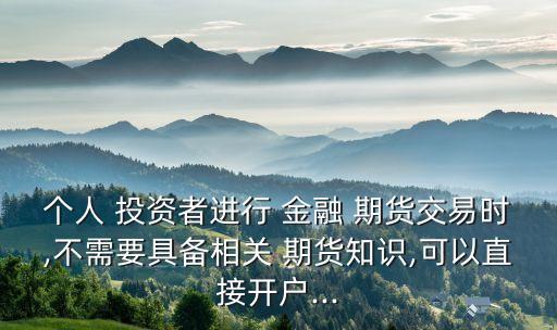 個(gè)人 投資者進(jìn)行 金融 期貨交易時(shí),不需要具備相關(guān) 期貨知識(shí),可以直接開(kāi)戶(hù)...