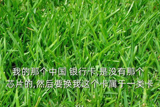我的那個(gè)中國(guó) 銀行卡,是沒(méi)有那個(gè) 芯片的,然后要換我這個(gè)卡屬于一類(lèi)卡...
