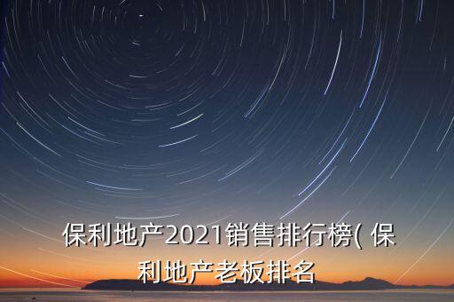  保利地產(chǎn)2021銷(xiāo)售排行榜( 保利地產(chǎn)老板排名