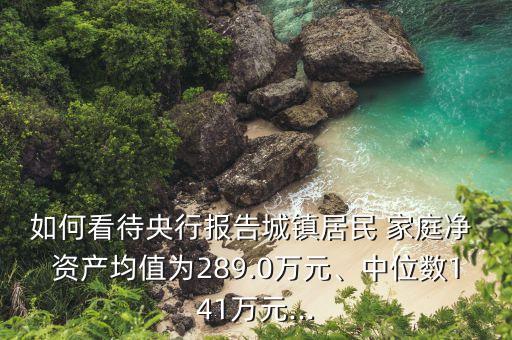 如何看待央行報(bào)告城鎮(zhèn)居民 家庭凈 資產(chǎn)均值為289.0萬元、中位數(shù)141萬元...