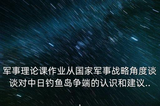 軍事理論課作業(yè)從國家軍事戰(zhàn)略角度談?wù)剬?duì)中日釣魚島爭(zhēng)端的認(rèn)識(shí)和建議...