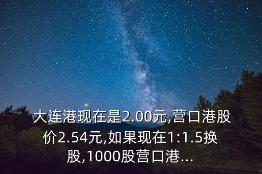  大連港現(xiàn)在是2.00元,營(yíng)口港股價(jià)2.54元,如果現(xiàn)在1:1.5換股,1000股營(yíng)口港...