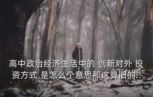 高中政治經(jīng)濟(jì)生活中的 創(chuàng)新對外 投資方式,是怎么個(gè)意思那這算舊的...