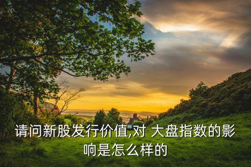 請(qǐng)問新股發(fā)行價(jià)值,對(duì) 大盤指數(shù)的影響是怎么樣的