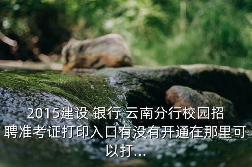2015建設(shè) 銀行 云南分行校園招聘準(zhǔn)考證打印入口有沒(méi)有開(kāi)通在那里可以打...