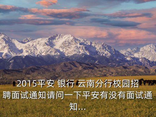 2015平安 銀行 云南分行校園招聘面試通知請(qǐng)問(wèn)一下平安有沒(méi)有面試通知...