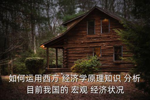 如何運(yùn)用西方 經(jīng)濟(jì)學(xué)原理知識(shí) 分析目前我國的 宏觀 經(jīng)濟(jì)狀況