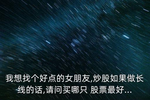 我想找個好點的女朋友,炒股如果做長線的話,請問買哪只 股票最好...