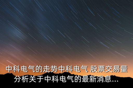中科電氣的走勢中科電氣 股票交易量分析關于中科電氣的最新消息...