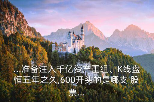 ...準(zhǔn)備注入千億資產(chǎn)重組、K線盤恒五年之久,600開頭的是哪支 股票...