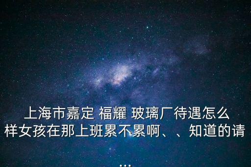  上海市嘉定 福耀 玻璃廠待遇怎么樣女孩在那上班累不累啊、、知道的請(qǐng)...