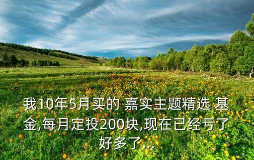 我10年5月買的 嘉實主題精選 基金,每月定投200塊,現(xiàn)在已經虧了好多了...