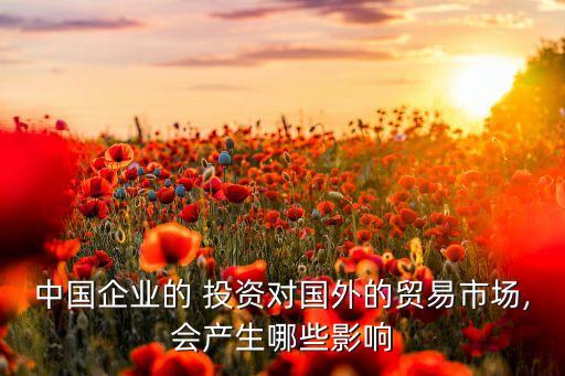 中國企業(yè)的 投資對國外的貿(mào)易市場,會(huì)產(chǎn)生哪些影響