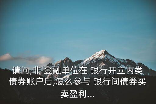 請(qǐng)問(wèn),非 金融單位在 銀行開(kāi)立丙類債券賬戶后,怎么參與 銀行間債券買賣盈利...