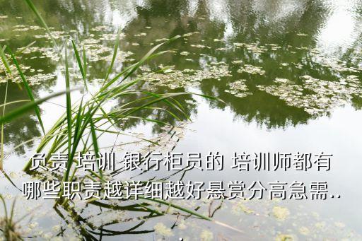 負責(zé) 培訓(xùn) 銀行柜員的 培訓(xùn)師都有哪些職責(zé)越詳細越好懸賞分高急需...