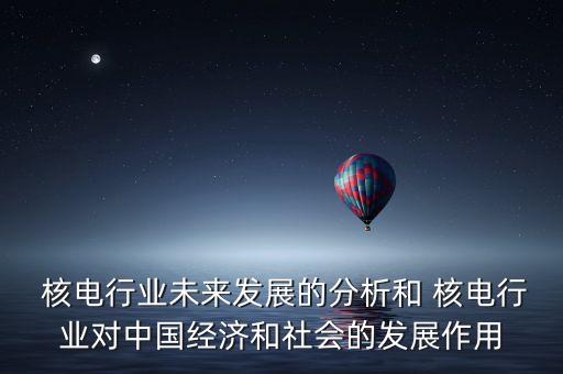  核電行業(yè)未來發(fā)展的分析和 核電行業(yè)對中國經濟和社會的發(fā)展作用