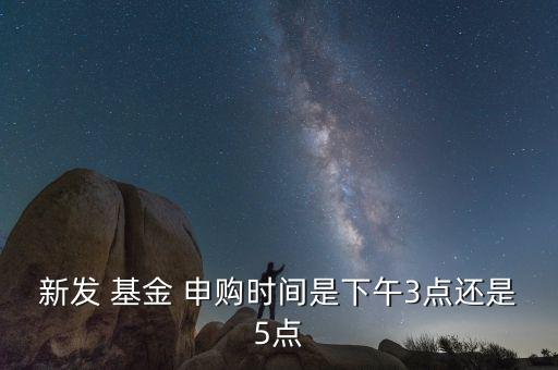 新發(fā) 基金 申購時間是下午3點(diǎn)還是5點(diǎn)