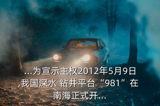...為宣示主權(quán)2012年5月9日,我國深水 鉆井平臺(tái)“981”在 南海正式開...