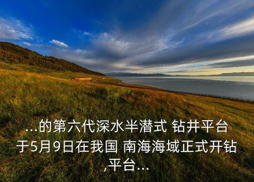 ...的第六代深水半潛式 鉆井平臺(tái)于5月9日在我國 南海海域正式開鉆,平臺(tái)...