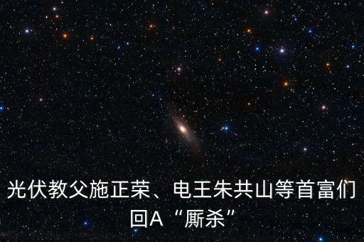 光伏教父施正榮、電王朱共山等首富們回A“廝殺”