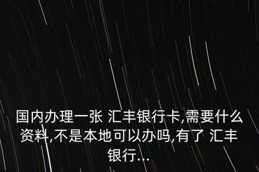 國內辦理一張 匯豐銀行卡,需要什么資料,不是本地可以辦嗎,有了 匯豐銀行...