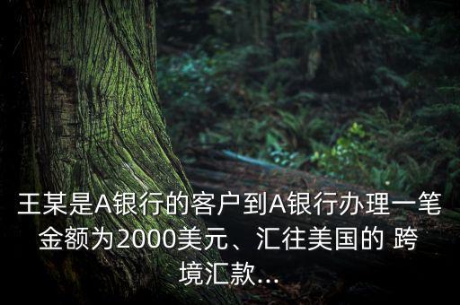 王某是A銀行的客戶到A銀行辦理一筆金額為2000美元、匯往美國的 跨境匯款...