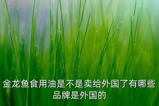 金龍魚(yú)食用油是不是賣(mài)給外國(guó)了有哪些品牌是外國(guó)的