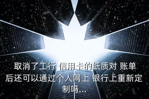  取消了工行 信用卡的紙質對 賬單后還可以通過個人網(wǎng)上 銀行上重新定制嗎...