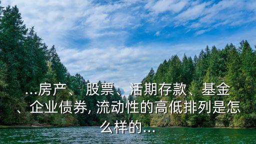 ...房產(chǎn)、 股票、活期存款、基金、企業(yè)債券, 流動(dòng)性的高低排列是怎么樣的...