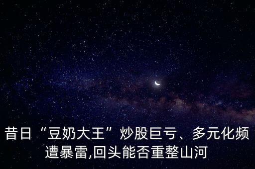 昔日“豆奶大王”炒股巨虧、多元化頻遭暴雷,回頭能否重整山河