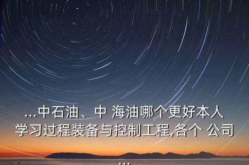 ...中石油、中 海油哪個(gè)更好本人學(xué)習(xí)過程裝備與控制工程,各個(gè) 公司...