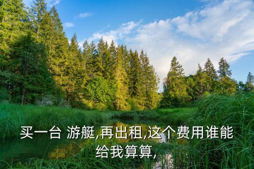 買一臺 游艇,再出租,這個費(fèi)用誰能給我算算,