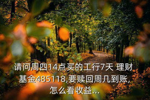 請(qǐng)問(wèn)周四14點(diǎn)買的工行7天 理財(cái) 基金485118,要贖回周幾到賬,怎么看收益...