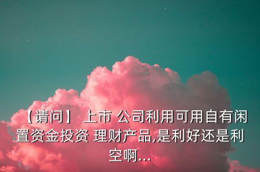 【請問】 上市 公司利用可用自有閑置資金投資 理財(cái)產(chǎn)品,是利好還是利空啊...