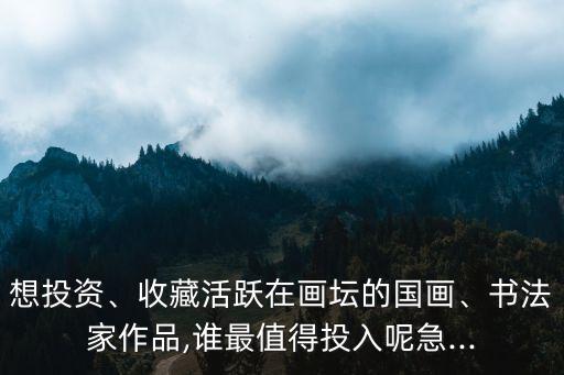 想投資、收藏活躍在畫壇的國畫、書法家作品,誰最值得投入呢急...