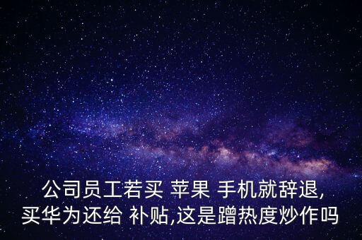  公司員工若買 蘋(píng)果 手機(jī)就辭退,買華為還給 補(bǔ)貼,這是蹭熱度炒作嗎