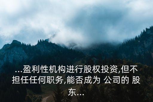 ...盈利性機構(gòu)進(jìn)行股權(quán)投資,但不擔(dān)任任何職務(wù),能否成為 公司的 股東...