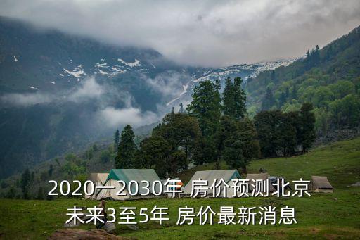 2020一2030年 房?jī)r(jià)預(yù)測(cè)北京 未來(lái)3至5年 房?jī)r(jià)最新消息