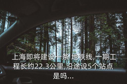 上海即將建設一條 地鐵線,一期工程長約22.3公里,沿途設5個站點是嗎...