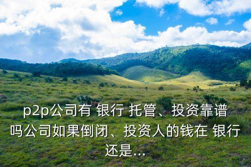 p2p公司有 銀行 托管、投資靠譜嗎公司如果倒閉、投資人的錢在 銀行還是...