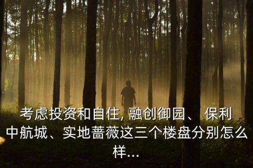 考慮投資和自住, 融創(chuàng)御園、 保利中航城、實地薔薇這三個樓盤分別怎么樣...