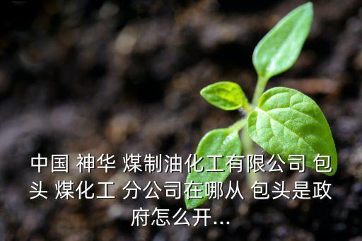 中國(guó) 神華 煤制油化工有限公司 包頭 煤化工 分公司在哪從 包頭是政府怎么開...