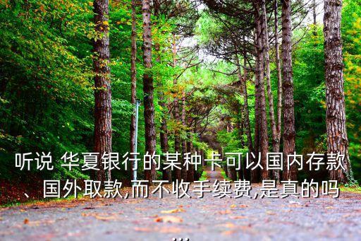 聽說 華夏銀行的某種卡可以國內(nèi)存款、國外取款,而不收手續(xù)費,是真的嗎...