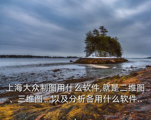 上海大眾制圖用什么軟件,就是二維圖、三維圖、以及分析各用什么軟件...